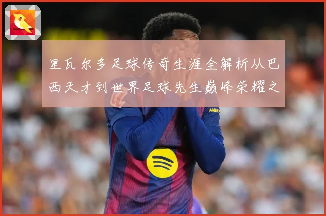 里瓦尔多足球传奇生涯全解析从巴西天才到世界足球先生巅峰荣耀之路揭秘