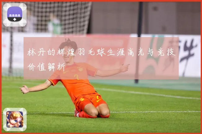 林丹的辉煌羽毛球生涯高光与竞技价值解析