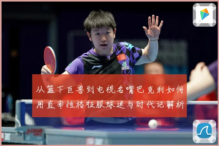 从篮下巨兽到电视名嘴巴克利如何用直率性格征服球迷与时代记解析