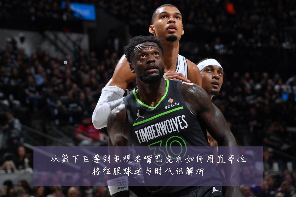 从篮下巨兽到电视名嘴巴克利如何用直率性格征服球迷与时代记解析